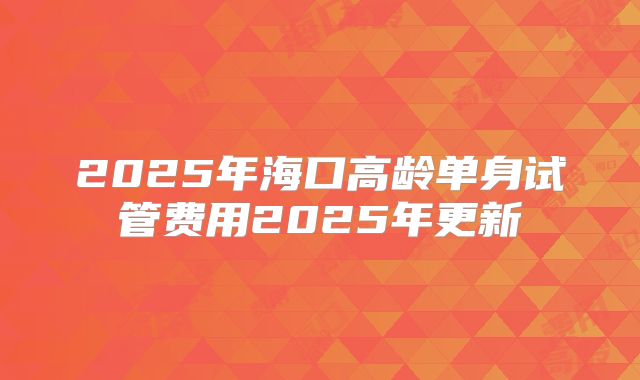 2025年海口高龄单身试管费用2025年更新