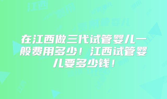在江西做三代试管婴儿一般费用多少!江西试管婴儿要多少钱!