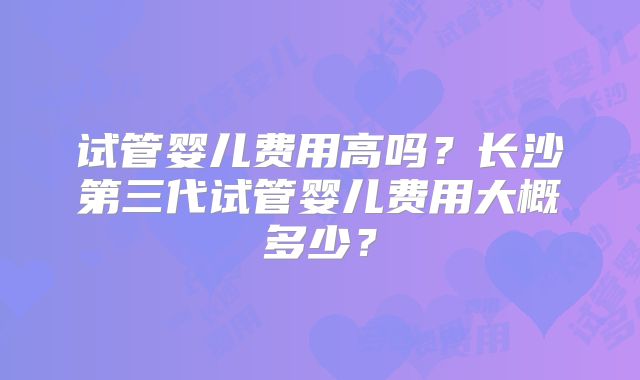 试管婴儿费用高吗?长沙第三代试管婴儿费用大概多少?