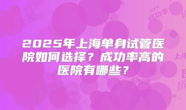 2025年上海单身试管医院如何选择？成功率高的医院有哪些？