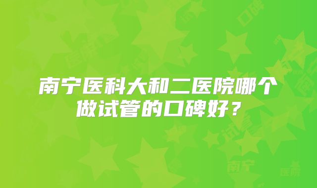 南宁医科大和二医院哪个做试管的口碑好？