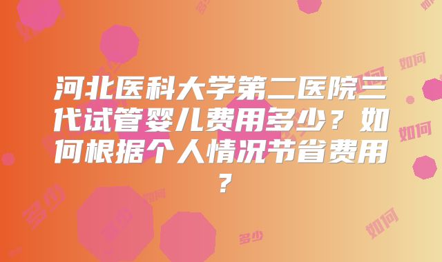 河北医科大学第二医院三代试管婴儿费用多少?如何根据个人情况节省费用?