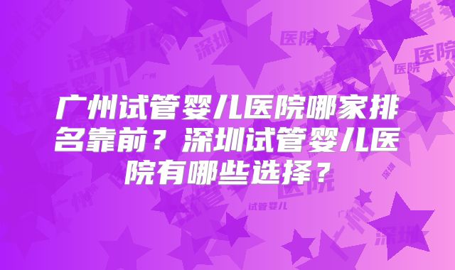 广州试管婴儿医院哪家排名靠前?深圳试管婴儿医院有哪些选择?