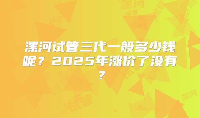 漯河试管三代一般多少钱呢?2025年涨价了没有?