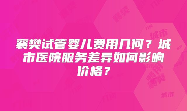 襄樊试管婴儿费用几何?城市医院服务差异如何影响价格?
