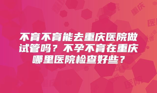 不育不育能去重庆医院做试管吗？不孕不育在重庆哪里医院检查好些？