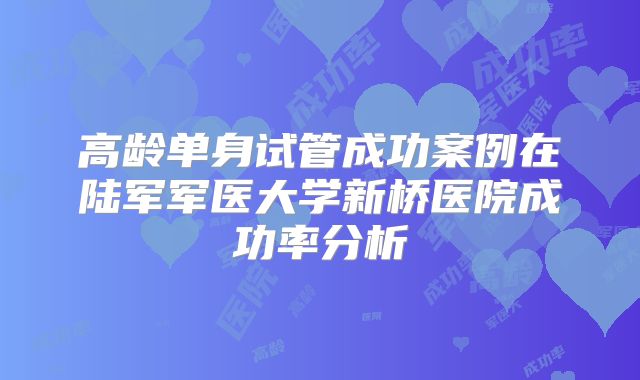 高龄单身试管成功案例在陆军军医大学新桥医院成功率分析