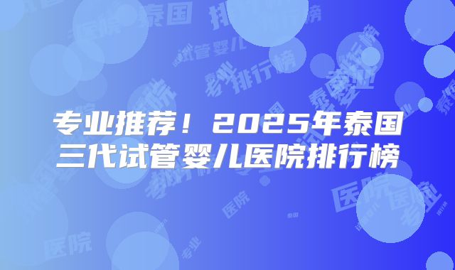 专业推荐!2025年泰国三代试管婴儿医院排行榜