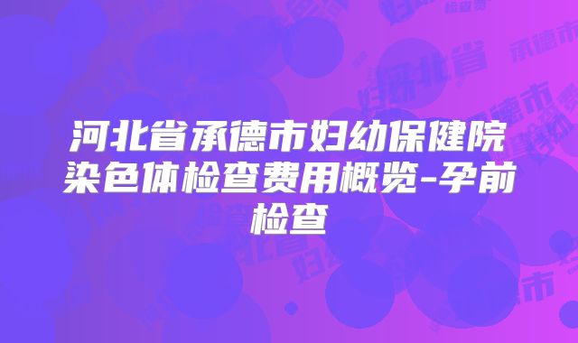 河北省承德市妇幼保健院染色体检查费用概览-孕前检查