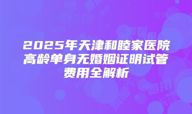 2025年天津和睦家医院高龄单身无婚姻证明试管费用全解析