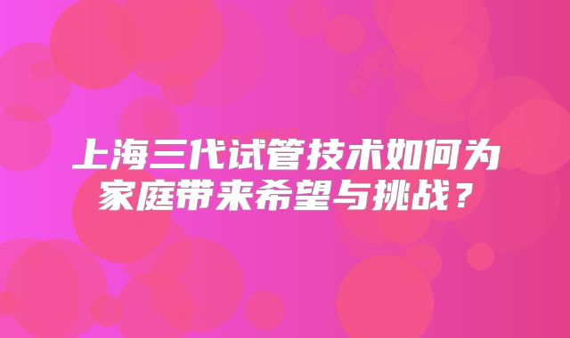 上海三代试管技术如何为家庭带来希望与挑战?