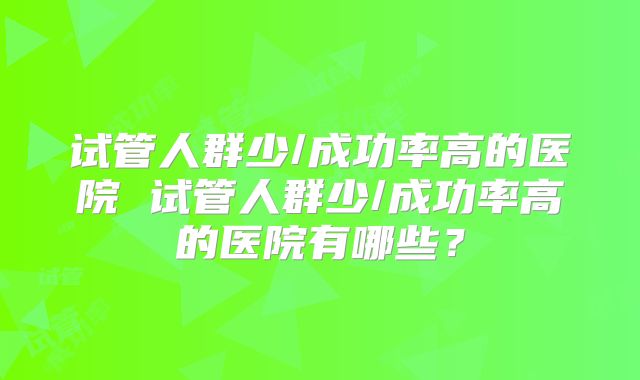 试管人群少/成功率高的医院 试管人群少/成功率高的医院有哪些?