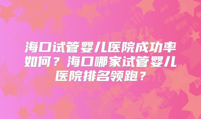 海口试管婴儿医院成功率如何?海口哪家试管婴儿医院排名领跑?