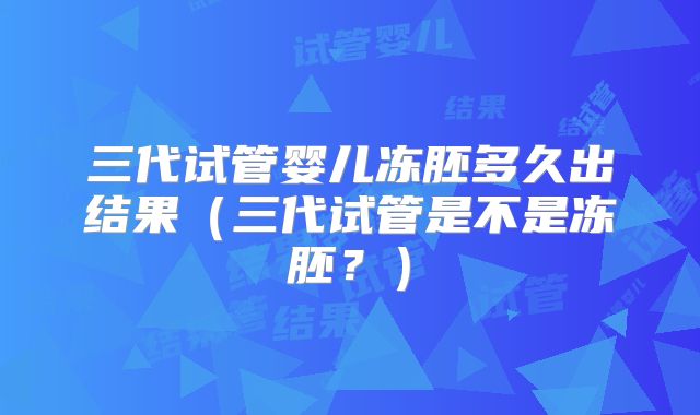 三代试管婴儿冻胚多久出结果（三代试管是不是冻胚？）