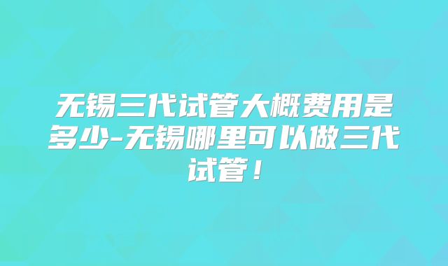 无锡三代试管大概费用是多少-无锡哪里可以做三代试管！