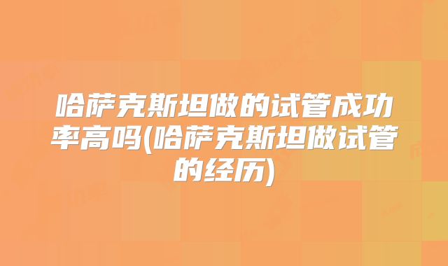 哈萨克斯坦做的试管成功率高吗(哈萨克斯坦做试管的经历)