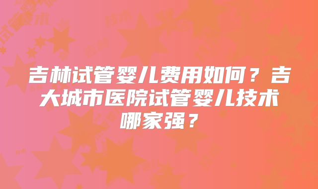 吉林试管婴儿费用如何?吉大城市医院试管婴儿技术哪家强?