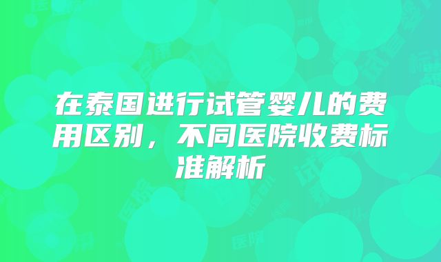 在泰国进行试管婴儿的费用区别,不同医院收费标准解析