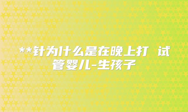 **针为什么是在晚上打 试管婴儿-生孩子