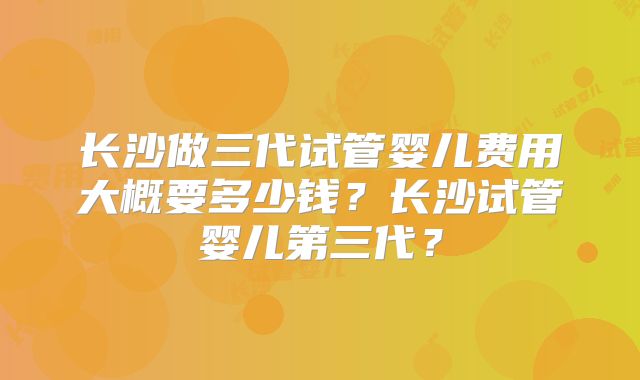长沙做三代试管婴儿费用大概要多少钱?长沙试管婴儿第三代?