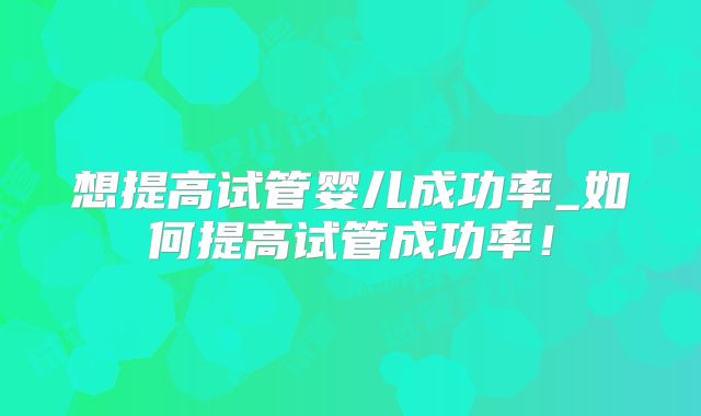 想提高试管婴儿成功率_如何提高试管成功率!
