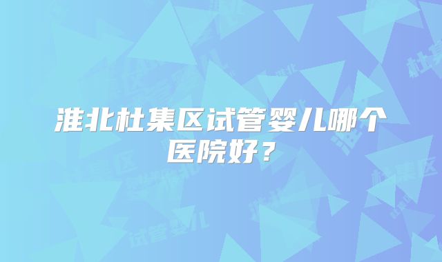 淮北杜集区试管婴儿哪个医院好?