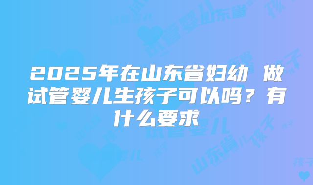 2025年在山东省妇幼 做试管婴儿生孩子可以吗?有什么要求