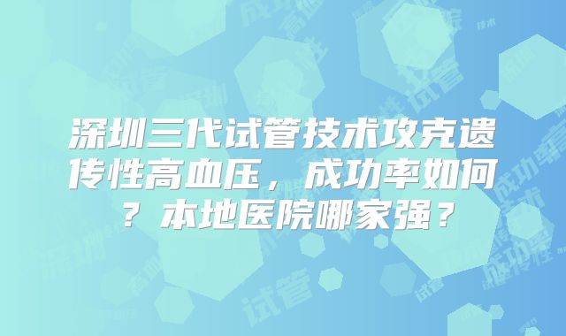 深圳三代试管技术攻克遗传性高血压,成功率如何?本地医院哪家强?