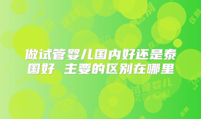 做试管婴儿国内好还是泰国好 主要的区别在哪里