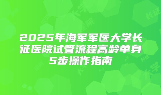 2025年海军军医大学长征医院试管流程高龄单身5步操作指南