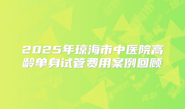 2025年琼海市中医院高龄单身试管费用案例回顾