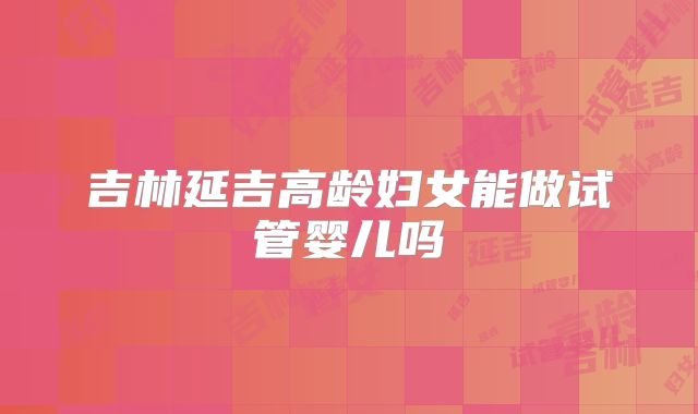 吉林延吉高龄妇女能做试管婴儿吗