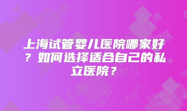 上海试管婴儿医院哪家好？如何选择适合自己的私立医院？