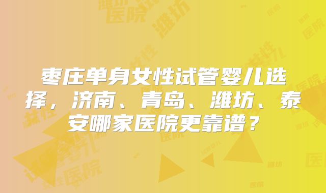 枣庄单身女性试管婴儿选择，济南、青岛、潍坊、泰安哪家医院更靠谱？