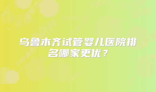 乌鲁木齐试管婴儿医院排名哪家更优?