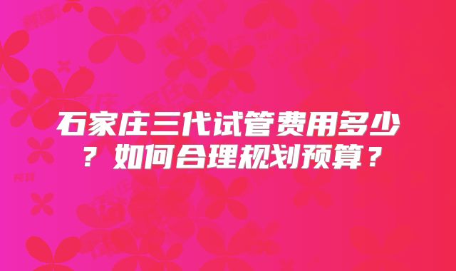 石家庄三代试管费用多少？如何合理规划预算？