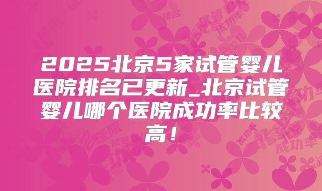 2025北京5家试管婴儿医院排名已更新_北京试管婴儿哪个医院成功率比较高!