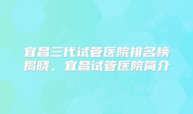 宜昌三代试管医院排名榜揭晓,宜昌试管医院简介