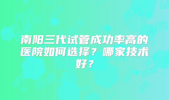 南阳三代试管成功率高的医院如何选择？哪家技术好？
