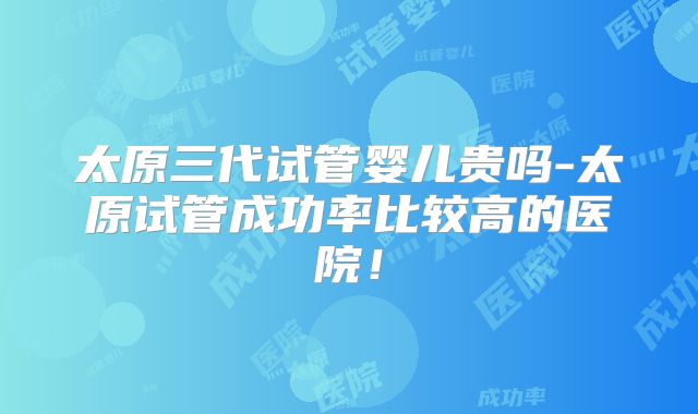 太原三代试管婴儿贵吗-太原试管成功率比较高的医院!