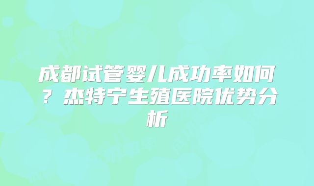 成都试管婴儿成功率如何?杰特宁生殖医院优势分析