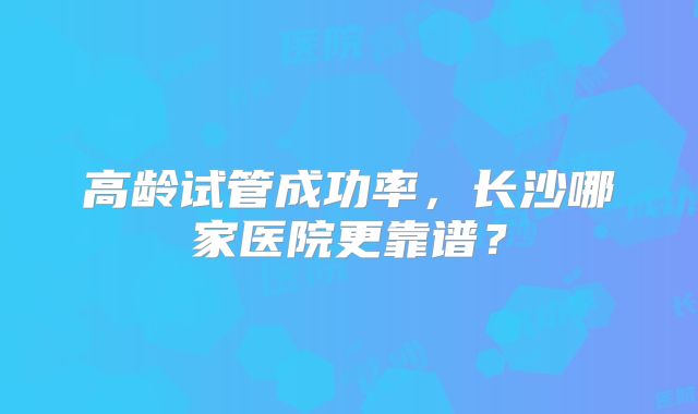 高龄试管成功率，长沙哪家医院更靠谱？