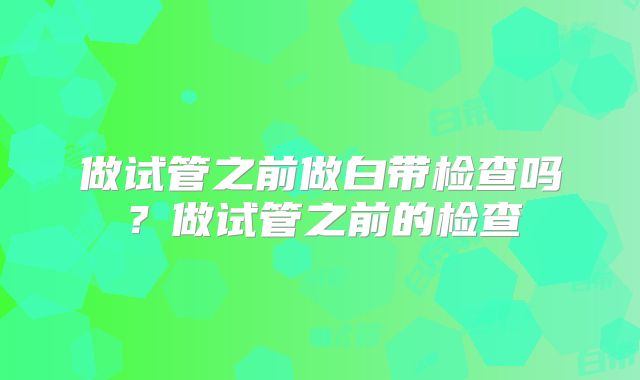 做试管之前做白带检查吗?做试管之前的检查
