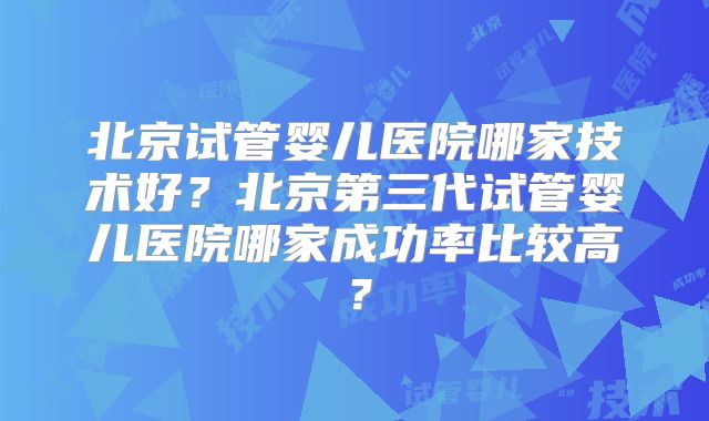北京试管婴儿医院哪家技术好？北京第三代试管婴儿医院哪家成功率比较高？