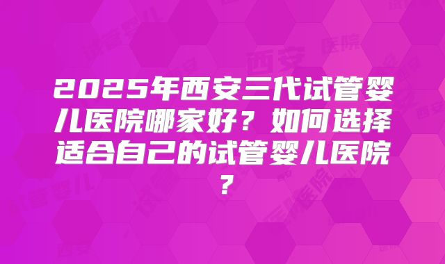 2025年西安三代试管婴儿医院哪家好?如何选择适合自己的试管婴儿医院?