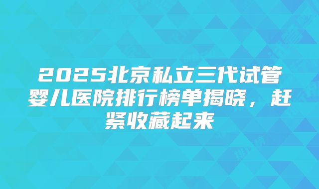 2025北京私立三代试管婴儿医院排行榜单揭晓,赶紧收藏起来