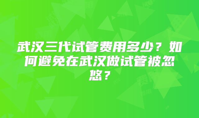 武汉三代试管费用多少？如何避免在武汉做试管被忽悠？