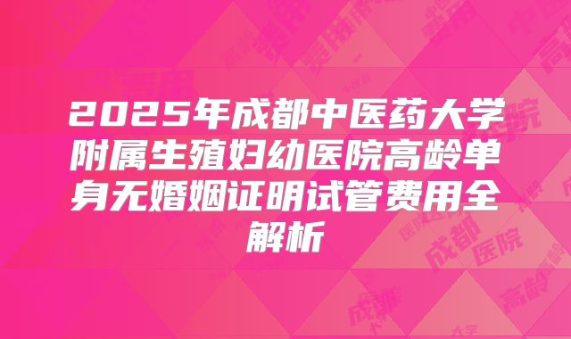 2025年成都中医药大学附属生殖妇幼医院高龄单身无婚姻证明试管费用全解析