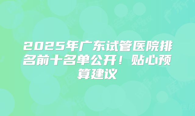 2025年广东试管医院排名前十名单公开!贴心预算建议