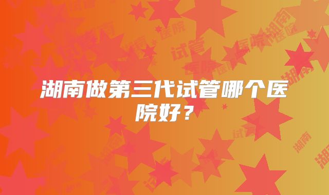 湖南做第三代试管哪个医院好?